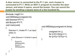 A door sensor is connected to the P1.1 pin, and a buzzer is
connected to P1.7. Write an 8051 C program to monitor the door
sensor, and when it opens, sound the buzzer. You can sound the
buzzer by sending a square wave of a few hundred Hz.
#include <reg51.h>
void MSDelay(unsigned int);
sbit Dsensor=P1^1;
sbit Buzzer=P1^7;
void main(void)
{
Dsensor=1; //make P1.1 an input
while (1)
{
while (Dsensor==1)//while it opens
{
Buzzer=0;
MSDelay(200);
Buzzer=1;
MSDelay(200);
}
}
}
void MSDelay(unsigned int itime)
{
unsigned int i,j;
for (i=0;i<itime;i++)
for (j=0;j<1275;j++);
}
 