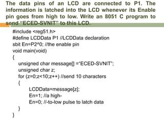 The data pins of an LCD are connected to P1. The
information is latched into the LCD whenever its Enable
pin goes from high to low. Write an 8051 C program to
send “ECED-SVNIT” to this LCD.
#include <reg51.h>
#define LCDData P1 //LCDData declaration
sbit En=P2^0; //the enable pin
void main(void)
{
unsigned char message[] =“ECED-SVNIT”;
unsigned char z;
for (z=0;z<10;z++) //send 10 characters
{
LCDData=message[z];
En=1; //a high-
En=0; //-to-low pulse to latch data
}
}
 