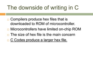 The downside of writing in C
 Compilers produce hex files that is
downloaded to ROM of microcontroller.
 Microcontrollers have limited on-chip ROM
 The size of hex file is the main concern
 C Codes produce a larger hex file.
 