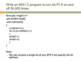 Write an 8051 C program to turn bit P1.5 on and
off 50,000 times.
#include <reg51.h>
sbit MYBIT=0x95;
void main(void)
{
unsigned int z;
for (z=0;z<50000;z++)
{
MYBIT=1;
MYBIT=0;
}
}
Note
 We can access a single bit of any SFR if we specify the bit
address
 