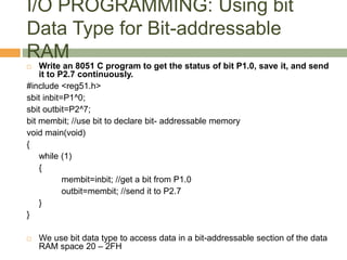 I/O PROGRAMMING: Using bit
Data Type for Bit-addressable
RAM
 Write an 8051 C program to get the status of bit P1.0, save it, and send
it to P2.7 continuously.
#include <reg51.h>
sbit inbit=P1^0;
sbit outbit=P2^7;
bit membit; //use bit to declare bit- addressable memory
void main(void)
{
while (1)
{
membit=inbit; //get a bit from P1.0
outbit=membit; //send it to P2.7
}
}
 We use bit data type to access data in a bit-addressable section of the data
RAM space 20 – 2FH
 