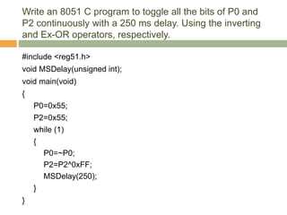 Write an 8051 C program to toggle all the bits of P0 and
P2 continuously with a 250 ms delay. Using the inverting
and Ex-OR operators, respectively.
#include <reg51.h>
void MSDelay(unsigned int);
void main(void)
{
P0=0x55;
P2=0x55;
while (1)
{
P0=~P0;
P2=P2^0xFF;
MSDelay(250);
}
}
 