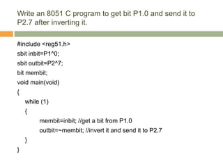 Write an 8051 C program to get bit P1.0 and send it to
P2.7 after inverting it.
#include <reg51.h>
sbit inbit=P1^0;
sbit outbit=P2^7;
bit membit;
void main(void)
{
while (1)
{
membit=inbit; //get a bit from P1.0
outbit=~membit; //invert it and send it to P2.7
}
}
 