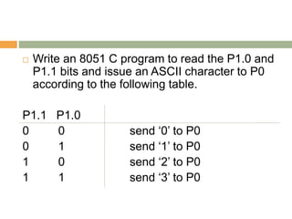  Write an 8051 C program to read the P1.0 and
P1.1 bits and issue an ASCII character to P0
according to the following table.
P1.1 P1.0
0 0 send ‘0’ to P0
0 1 send ‘1’ to P0
1 0 send ‘2’ to P0
1 1 send ‘3’ to P0
 