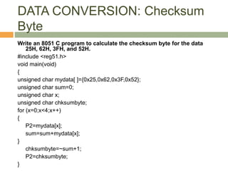 DATA CONVERSION: Checksum
Byte
Write an 8051 C program to calculate the checksum byte for the data
25H, 62H, 3FH, and 52H.
#include <reg51.h>
void main(void)
{
unsigned char mydata[ ]={0x25,0x62,0x3F,0x52};
unsigned char sum=0;
unsigned char x;
unsigned char chksumbyte;
for (x=0;x<4;x++)
{
P2=mydata[x];
sum=sum+mydata[x];
}
chksumbyte=~sum+1;
P2=chksumbyte;
}
 