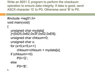 Write an 8051 C program to perform the checksum
operation to ensure data integrity. If data is good, send
ASCII character ‘G’ to P0. Otherwise send ‘B’ to P0.
#include <reg51.h>
void main(void)
{
unsigned char mydata[
]={0x25,0x62,0x3F,0x52,0xE8};
unsigned char chksum=0;
unsigned char x;
for (x=0;x<5;x++)
chksum=chksum + mydata[x];
if (chksum==0)
P0=‘G’;
else
P0=‘B’;
 
