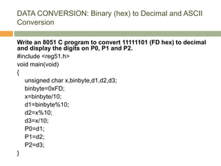 DATA CONVERSION: Binary (hex) to Decimal and ASCII
Conversion
Write an 8051 C program to convert 11111101 (FD hex) to decimal
and display the digits on P0, P1 and P2.
#include <reg51.h>
void main(void)
{
unsigned char x,binbyte,d1,d2,d3;
binbyte=0xFD;
x=binbyte/10;
d1=binbyte%10;
d2=x%10;
d3=x/10;
P0=d1;
P1=d2;
P2=d3;
}
 
