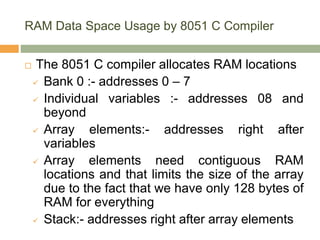 RAM Data Space Usage by 8051 C Compiler
 The 8051 C compiler allocates RAM locations
 Bank 0 :- addresses 0 – 7
 Individual variables :- addresses 08 and
beyond
 Array elements:- addresses right after
variables
 Array elements need contiguous RAM
locations and that limits the size of the array
due to the fact that we have only 128 bytes of
RAM for everything
 Stack:- addresses right after array elements
 
