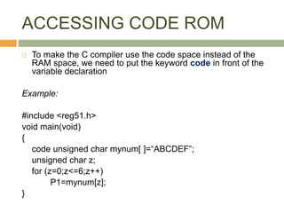 ACCESSING CODE ROM
 To make the C compiler use the code space instead of the
RAM space, we need to put the keyword code in front of the
variable declaration
Example:
#include <reg51.h>
void main(void)
{
code unsigned char mynum[ ]=“ABCDEF”;
unsigned char z;
for (z=0;z<=6;z++)
P1=mynum[z];
}
 