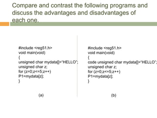 Compare and contrast the following programs and
discuss the advantages and disadvantages of
each one.
#include <reg51.h>
void main(void)
{
unsigned char mydata[]=“HELLO”;
unsigned char z;
for (z=0;z<=5;z++)
P1=mydata[z];
}
(a)
#include <reg51.h>
void main(void)
{
code unsigned char mydata[]=“HELLO”;
unsigned char z;
for (z=0;z<=5;z++)
P1=mydata[z];
}
(b)
 