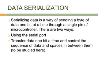 DATA SERIALIZATION
 Serializing data is a way of sending a byte of
data one bit at a time through a single pin of
microcontroller. There are two ways:
 Using the serial port
 Transfer data one bit a time and control the
sequence of data and spaces in between them
(to be studied here)
 