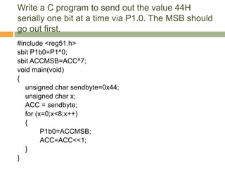 Write a C program to send out the value 44H
serially one bit at a time via P1.0. The MSB should
go out first.
#include <reg51.h>
sbit P1b0=P1^0;
sbit ACCMSB=ACC^7;
void main(void)
{
unsigned char sendbyte=0x44;
unsigned char x;
ACC = sendbyte;
for (x=0;x<8;x++)
{
P1b0=ACCMSB;
ACC=ACC<<1;
}
}
 