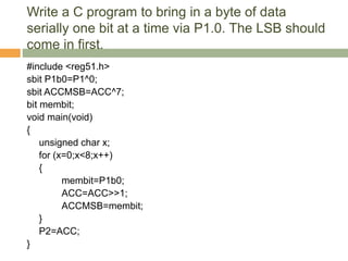 Write a C program to bring in a byte of data
serially one bit at a time via P1.0. The LSB should
come in first.
#include <reg51.h>
sbit P1b0=P1^0;
sbit ACCMSB=ACC^7;
bit membit;
void main(void)
{
unsigned char x;
for (x=0;x<8;x++)
{
membit=P1b0;
ACC=ACC>>1;
ACCMSB=membit;
}
P2=ACC;
}
 