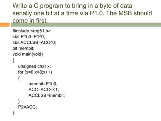 Write a C program to bring in a byte of data
serially one bit at a time via P1.0. The MSB should
come in first.
#include <reg51.h>
sbit P1b0=P1^0;
sbit ACCLSB=ACC^0;
bit membit;
void main(void)
{
unsigned char x;
for (x=0;x<8;x++)
{
membit=P1b0;
ACC=ACC<<1;
ACCLSB=membit;
}
P2=ACC;
}
 