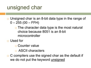 unsigned char
 Unsigned char is an 8-bit data type in the range of
0 – 255 (00 – FFH)
 The character data type is the most natural
choice because 8051 is an 8-bit
microcontroller
 Used for
 Counter value
 ASCII characters
 C compilers use the signed char as the default if
we do not put the keyword unsigned
 