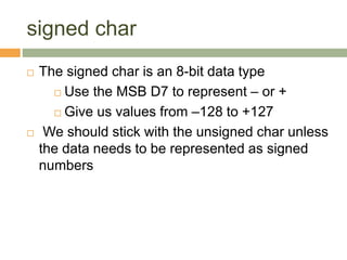 signed char
 The signed char is an 8-bit data type
 Use the MSB D7 to represent – or +
 Give us values from –128 to +127
 We should stick with the unsigned char unless
the data needs to be represented as signed
numbers
 