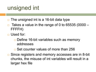 unsigned int
 The unsigned int is a 16-bit data type
 Takes a value in the range of 0 to 65535 (0000 –
FFFFH)
 Used for:
 Define 16-bit variables such as memory
addresses
 Set counter values of more than 256
 Since registers and memory accesses are in 8-bit
chunks, the misuse of int variables will result in a
larger hex file
 