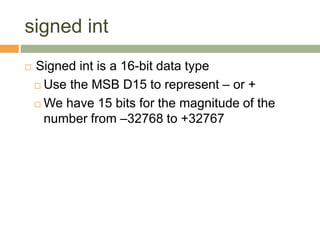 signed int
 Signed int is a 16-bit data type
 Use the MSB D15 to represent – or +
 We have 15 bits for the magnitude of the
number from –32768 to +32767
 