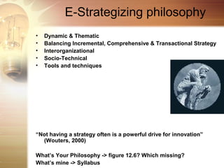 E-Strategizing philosophy
•   Dynamic & Thematic
•   Balancing Incremental, Comprehensive & Transactional Strategy
•   Interorganizational
•   Socio-Technical
•   Tools and techniques




“Not having a strategy often is a powerful drive for innovation”
  (Wouters, 2000)

What’s Your Philosophy -> figure 12.6? Which missing?
What’s mine -> Syllabus
 