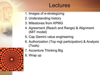 Lectures
1. Images of e-strategizing
2. Understanding history
3. Milestones from KPMG
4. Agreement (Reach and Range) & Alignment
   (MIT model)
5. Cap Gemini value engineering
6. Authorization (Top mgt participation) & Analysis
   (Tools)
7. Accenture Thinking Big
8. Wrap up
 