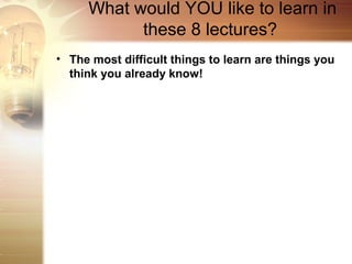 What would YOU like to learn in
           these 8 lectures?
• The most difficult things to learn are things you
  think you already know!
 