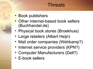 Threats

• Book publishers
• Other internet-based book sellers
  (Buchhandel.de)
• Physical book stores (Broekhuis)
• Large retailers (Albert Heijn)
• Mail order companies (Wehkamp?)
• Internet service providers (KPN?)
• Computer Manufacturers (Dell?)
• E-book sellers
 
