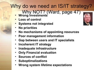 Why do we need an IS/IT strategy?
       Why NOT? (Ward, page 47)
 •   Wrong investments
 •   Loss of control
 •   Systems not integrated
 •   No priorities
 •   No mechanisms of appointing resources
 •   Poor management information
 •   Gap between users and IT specialists
 •   Incoherent IT strategy
 •   Inadequate infrastructure
 •   Only Financial evaluation
 •   Sources of conflict
 •   Suboptimalizations
 •   Wrong system lifetime expectations
 
