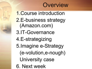Overview
1.Course introduction
2.E-business strategy
 (Amazon.com)
3.IT-Governance
4.E-strategizing
5.Imagine e-Strategy
 (e-volution,e-nough)
 University case
6. Next week
 