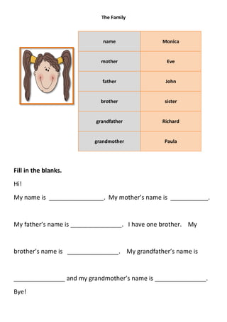 The Family



                             name              Monica


                            mother               Eve


                            father              John


                            brother             sister


                          grandfather          Richard


                          grandmother           Paula




Fill in the blanks.
Hi!
My name is ________________. My mother’s name is ___________.


My father’s name is _______________. I have one brother. My


brother’s name is _______________. My grandfather’s name is


_______________ and my grandmother’s name is _______________.
Bye!
 