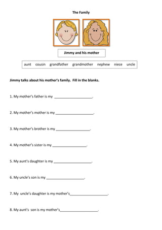 The Family




                                   Jimmy and his mother


         aunt   cousin   grandfather    grandmother     nephew   niece   uncle



Jimmy talks about his mother’s family. Fill in the blanks.



1. My mother’s father is my ____________________.



2. My mother’s mother is my ____________________.



3. My mother’s brother is my __________________.



4. My mother’s sister is my __________________.



5. My aunt’s daughter is my ____________________.



6. My uncle’s son is my ____________________.



7. My uncle’s daughter is my mother’s____________________.



8. My aunt’s son is my mother’s____________________.
 