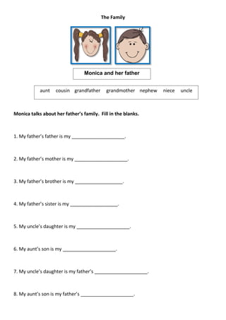 The Family




                                 Monica and her father


            aunt   cousin grandfather      grandmother nephew   niece   uncle



Monica talks about her father’s family. Fill in the blanks.



1. My father’s father is my ____________________.



2. My father’s mother is my ____________________.



3. My father’s brother is my __________________.



4. My father’s sister is my __________________.



5. My uncle’s daughter is my ____________________.



6. My aunt’s son is my ____________________.



7. My uncle’s daughter is my father’s ____________________.



8. My aunt’s son is my father’s ____________________.
 