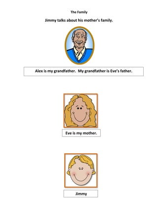 The Family

     Jimmy talks about his mother’s family.




Alex is my grandfather. My grandfather is Eve’s father.




                 Eve is my mother.




                      Jimmy
 