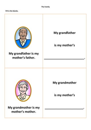 The Family

Fill in the blanks.




                                        My grandfather


                                        is my mother’s

    My grandfather is my
     mother’s father.         ________________________.




                                        My grandmother


                                        is my mother’s


   My grandmother is my        _______________________.
    mother’s mother.
 
