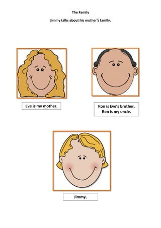 The Family

             Jimmy talks about his mother’s family.




Eve is my mother.                          Ron is Eve’s brother.
                                             Ron is my uncle.




                            Jimmy.
 