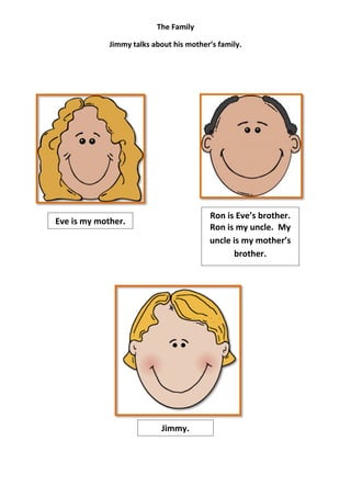 The Family

             Jimmy talks about his mother’s family.




                                         Ron is Eve’s brother.
Eve is my mother.
                                         Ron is my uncle. My
                                         uncle is my mother’s
                                               brother.




                            Jimmy.
 