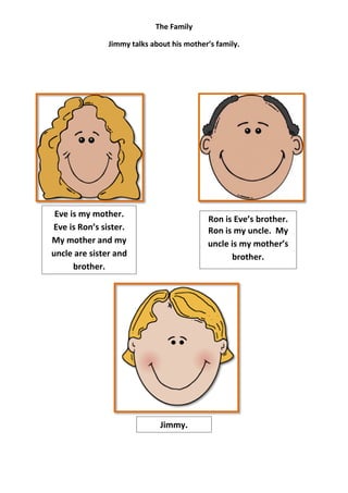 The Family

               Jimmy talks about his mother’s family.




 Eve is my mother.
                                           Ron is Eve’s brother.
Eve is Ron’s sister.                       Ron is my uncle. My
My mother and my                           uncle is my mother’s
uncle are sister and                             brother.
      brother.




                              Jimmy.
 