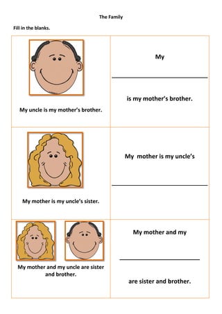 The Family

Fill in the blanks.




                                                         My




                                               is my mother’s brother.
   My uncle is my mother’s brother.




                                               My mother is my uncle’s




    My mother is my uncle’s sister.




                                                 My mother and my


                                          ________________________
  My mother and my uncle are sister
           and brother.
                                                are sister and brother.
 