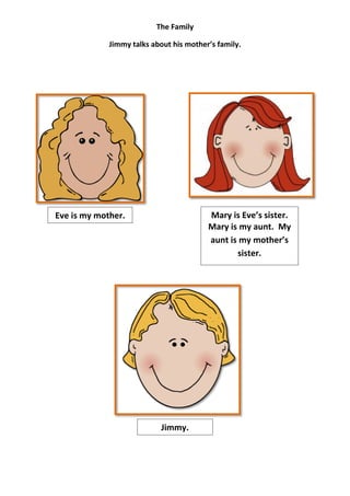 The Family

             Jimmy talks about his mother’s family.




Eve is my mother.                        Mary is Eve’s sister.
                                         Mary is my aunt. My
                                         aunt is my mother’s
                                                sister.




                            Jimmy.
 