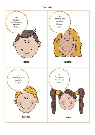 The Family



                                           Hi!
      Hi!
                                      I’m Eve. I’m
   I’m John.
I’m Jimmy and                          Jimmy and
   Monica’s                             Monica’s
    father.                              mother.




                father                              mother




        Hi!                                Hi!
 I’m Jimmy. I’m                       I’m Monica.
    Monica’s                          I’m Jimmy’s
    brother.                             sister.




            brother                                  sister
 