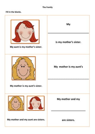 The Family

Fill in the blanks.




                                                             My




                                                    is my mother’s sister.
     My aunt is my mother’s sister.




                                                   My mother is my aunt’s




     My mother is my aunt’s sister.




                                                     My mother and my


                                              ________________________


 My mother and my aunt are sisters.                      are sisters.
 
