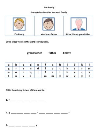 The Family

                           Jimmy talks about his mother’s family.




         I’m Jimmy.                   John is my father.        Richard is my grandfather.


Circle these words in the word search puzzle.



                       grandfather            father           Jimmy


  a       b       c       d       e       f      g         h     i      j       k      l
  g       r       a       n       d       f      a         t     h      e       r      m
  n       o       p       q       r       f      a         t     h      r       r      s
  t       u       v       J       i       m      m         y     w      x       y      z



Fill in the missing letters of these words.



1. f _____ _____ _____ _____ ______




2. g _____ _____ _____ _____ f _____ ______ _____ ______ r




3. _____ _____ _____ _____ y
 