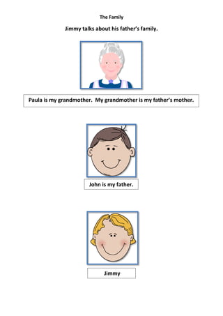 The Family

             Jimmy talks about his father’s family.




Paula is my grandmother. My grandmother is my father’s mother.




                      John is my father.




                             Jimmy
 