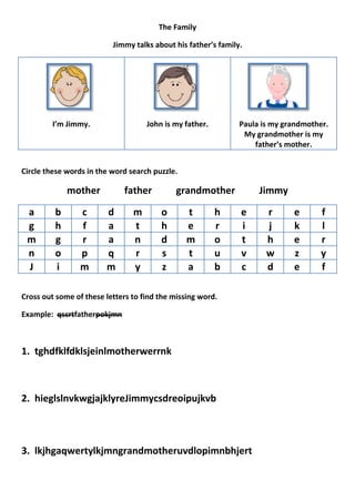 The Family

                          Jimmy talks about his father’s family.




         I’m Jimmy.                 John is my father.         Paula is my grandmother.
                                                                My grandmother is my
                                                                   father’s mother.


Circle these words in the word search puzzle.

             mother          father          grandmother            Jimmy

 a       b       c      d       m       o       t        h     e      r      e       f
 g       h       f      a       t       h       e        r     i      j      k       l
 m       g       r      a       n       d       m        o     t      h      e       r
 n       o       p      q       r       s       t        u     v      w      z       y
 J       i       m      m       y       z       a        b     c      d      e       f

Cross out some of these letters to find the missing word.

Example: qscrtfatherpokjmn



1. tghdfklfdklsjeinlmotherwerrnk



2. hieglslnvkwgjajklyreJimmycsdreoipujkvb



3. lkjhgaqwertylkjmngrandmotheruvdlopimnbhjert
 