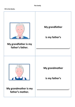 The Family

Fill in the blanks.




                                        My grandfather


                                         is my father’s

    My grandfather is my
      father’s father.        ________________________.




                                        My grandmother


                                         is my father’s


   My grandmother is my        _______________________.
     father’s mother.
 