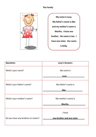 The Family



                                                     My name is Lucy.

                                                My father’s name is Abe

                                               and my mother’s name is

                                                    Martha. I have one

                                               brother. His name is Joe. I

                                               have one sister. Her name

                                                         is Kelly.




Questions                                              Lucy’s Answers


What’s your name?                                        My name is

                                       _______________     Lucy________________


What’s your father’s name?                           My father’s name is

                                       ________________ Abe_______________


What’s your mother’s name?                          My mother’s name is

                                       ________________ Martha_______________


                                                           I have

Do you have any brothers or sisters?           _one brother and one sister   __
 