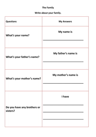 The Family

                      Write about your family.


Questions                                  My Answers



                                           My name is
What’s your name?
                             ____________________________



                                      My father’s name is
What’s your father’s name?
                             ____________________________



                                      My mother’s name is
What’s your mother’s name?
                             ____________________________



                                                 I have

                             ____________________________
Do you have any brothers or
sisters?                    ____________________________

                             ____________________________
 