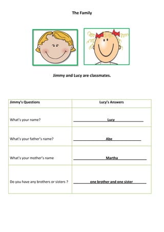 The Family




                           Jimmy and Lucy are classmates.




Jimmy’s Questions                                     Lucy’s Answers



What’s your name?                       _______________    Lucy_______________



What’s your father’s name?              ________________ Abe_______________



What’s your mother’s name               ________________ Martha_______________




Do you have any brothers or sisters ?           _one brother and one sister_   __
 