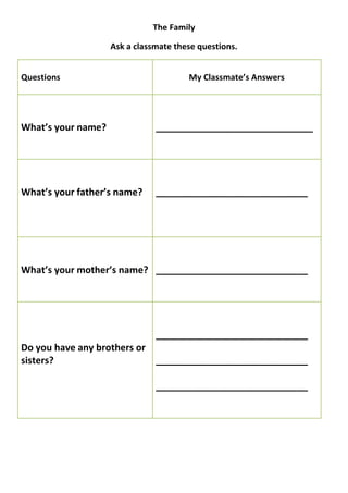 The Family

                    Ask a classmate these questions.


Questions                              My Classmate’s Answers




What’s your name?              ______________________________




What’s your father’s name?     _____________________________




What’s your mother’s name? _____________________________




                               _____________________________
Do you have any brothers or
sisters?                    _____________________________

                               _____________________________
 
