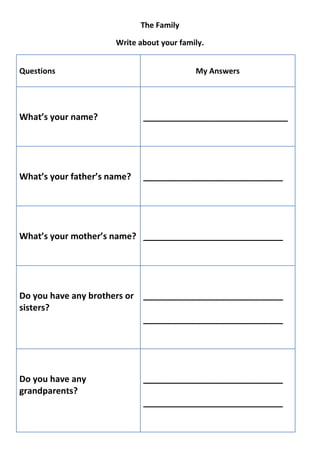 The Family

                      Write about your family.


Questions                                  My Answers




What’s your name?            ______________________________




What’s your father’s name?   _____________________________




What’s your mother’s name? _____________________________




Do you have any brothers or _____________________________
sisters?
                            _____________________________




Do you have any              _____________________________
grandparents?
                             _____________________________
 