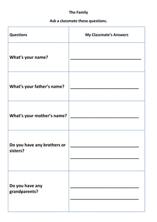 The Family

                    Ask a classmate these questions.


Questions                              My Classmate’s Answers




What’s your name?              ______________________________




What’s your father’s name?     _____________________________




What’s your mother’s name? _____________________________




Do you have any brothers or _____________________________
sisters?
                            _____________________________




Do you have any                _____________________________
grandparents?
                               _____________________________
 